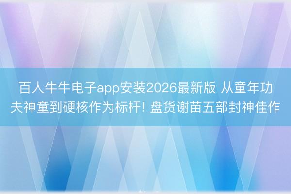 百人牛牛电子app安装2026最新版 从童年功夫神童到硬核作为标杆! 盘货谢苗五部封神佳作
