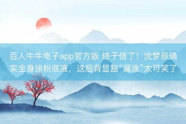 百人牛牛电子app官方版 终于信了!沈梦辰确实全身涂粉底液,这后背显豁“漏涂”太可笑了