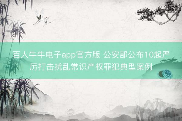 百人牛牛电子app官方版 公安部公布10起严厉打击扰乱常识产权罪犯典型案例