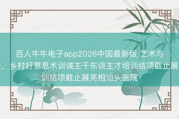 百人牛牛电子app2026中国最新版 艺术与乡土双向奔赴，乡村好意思术训诫主干东谈主才培训结项截止展亮相汕头画院