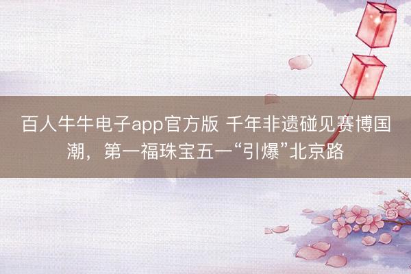 百人牛牛电子app官方版 千年非遗碰见赛博国潮，第一福珠宝五一“引爆”北京路
