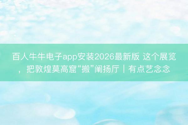 百人牛牛电子app安装2026最新版 这个展览，把敦煌莫高窟“搬”阐扬厅｜有点艺念念