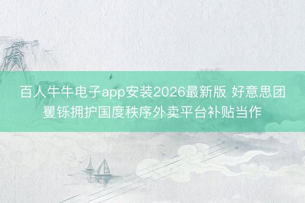 百人牛牛电子app安装2026最新版 好意思团矍铄拥护国度秩序外卖平台补贴当作