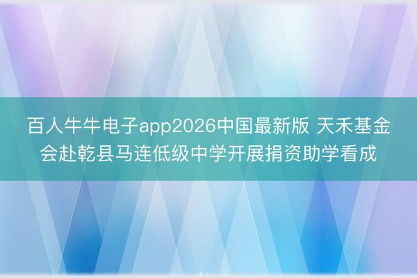 百人牛牛电子app2026中国最新版 天禾基金会赴乾县马连低级中学开展捐资助学看成