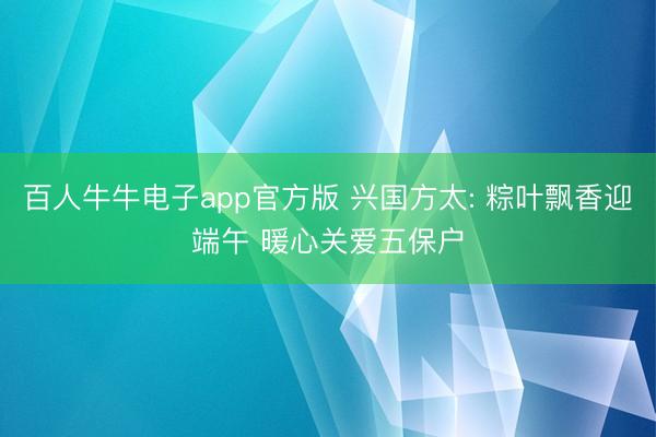 百人牛牛电子app官方版 兴国方太: 粽叶飘香迎端午 暖心关爱五保户